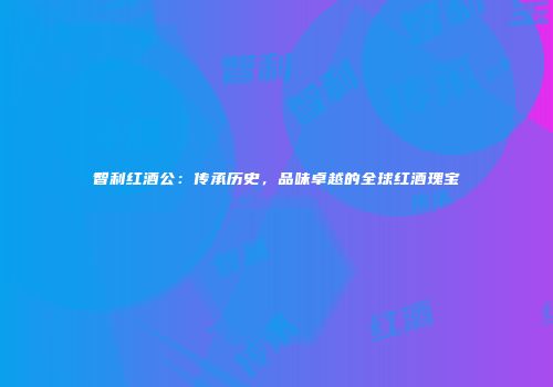 智利红酒公：传承历史，品味卓越的全球红酒瑰宝