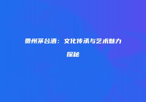 贵州茅台酒：文化传承与艺术魅力探秘