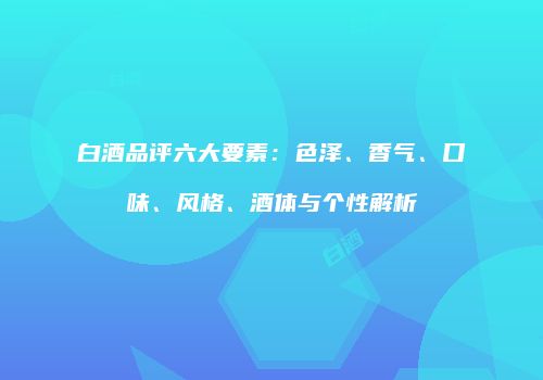 白酒品评六大要素：色泽、香气、口味、风格、酒体与个性解析
