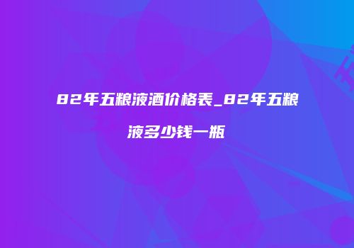 82年五粮液酒价格表_82年五粮液多少钱一瓶