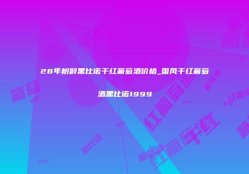 28年树龄黑比诺干红葡萄酒价格_国风干红葡萄酒黑比诺1999