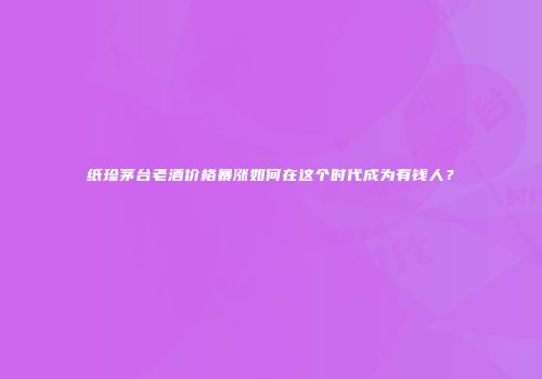 纸珍茅台老酒价格暴涨如何在这个时代成为有钱人？