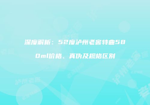 深度解析：52度泸州老窖特曲580ml价格、真伪及规格区别