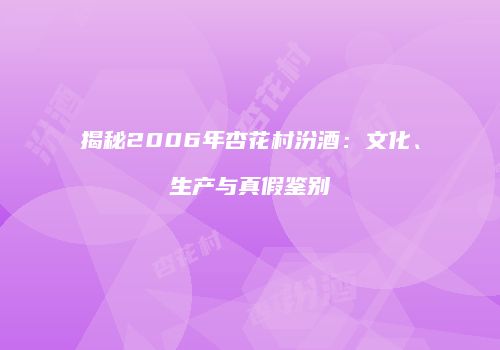 揭秘2006年杏花村汾酒：文化、生产与真假鉴别