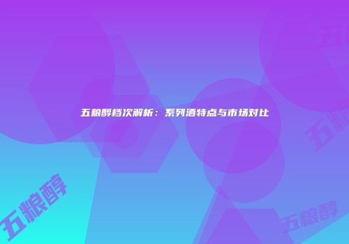 五粮醇档次解析：系列酒特点与市场对比