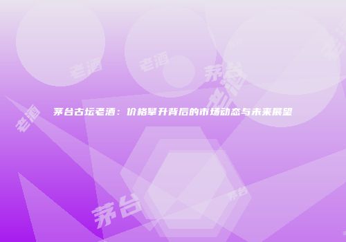 茅台古坛老酒：价格攀升背后的市场动态与未来展望