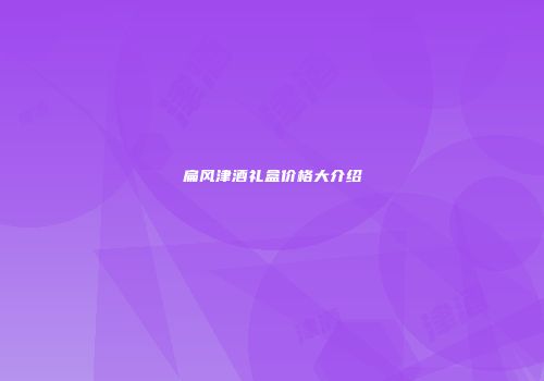 扁风津酒礼盒价格大介绍