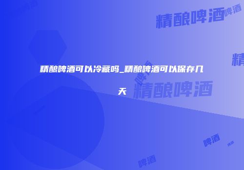 精酿啤酒可以冷藏吗_精酿啤酒可以保存几天