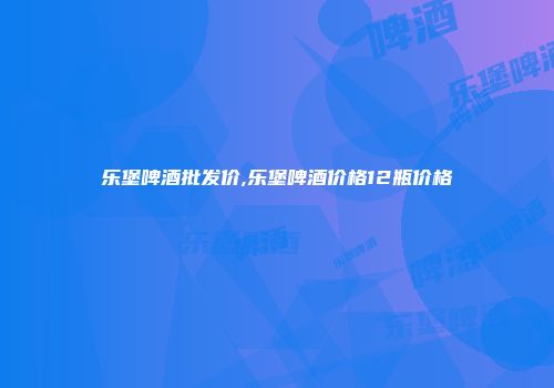 乐堡啤酒批发价,乐堡啤酒价格12瓶价格