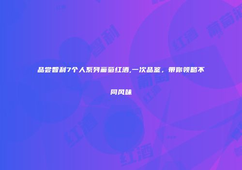品尝智利7个人系列葡萄红酒,一次品鉴，带你领略不同风味
