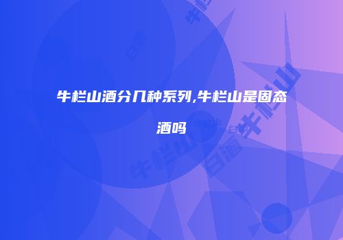 牛栏山酒分几种系列,牛栏山是固态酒吗