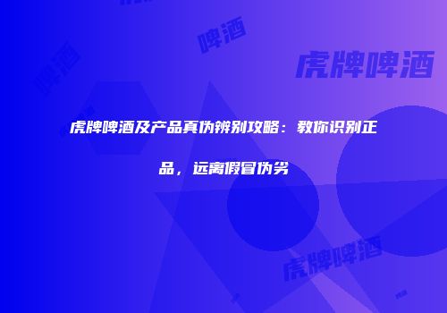虎牌啤酒及产品真伪辨别攻略：教你识别正品，远离假冒伪劣