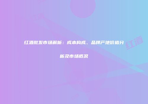 红酒批发市场解析：成本构成、品牌产地价格分析及市场概况