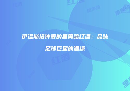 伊涅斯塔钟爱的里奥哈红酒：品味足球巨星的酒缘