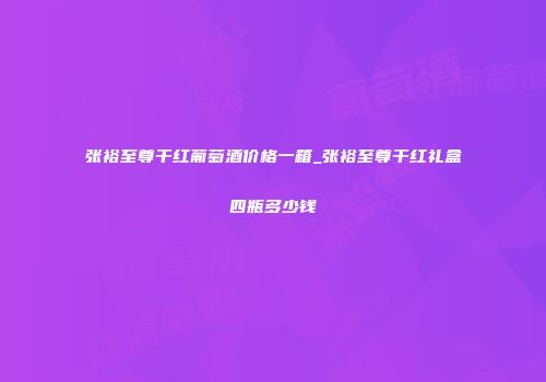 张裕至尊干红葡萄酒价格一箱_张裕至尊干红礼盒四瓶多少钱