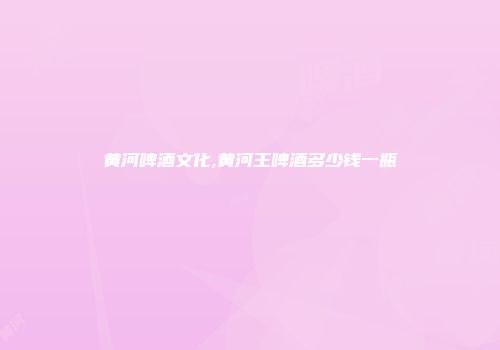 黄河啤酒文化,黄河王啤酒多少钱一瓶