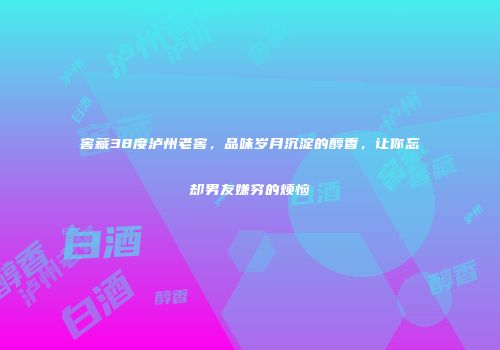 窖藏38度泸州老窖，品味岁月沉淀的醇香，让你忘却男友嫌穷的烦恼