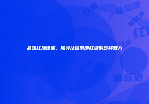 品味红酒佳酿，探寻法国南部红酒的多样魅力