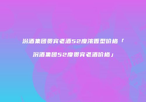 汾酒集团贵宾老酒52度浓香型价格「汾酒集团52度贵宾老酒价格」