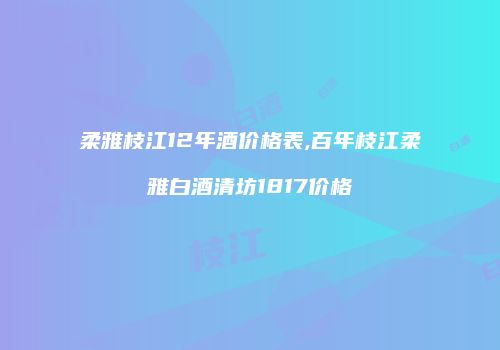 柔雅枝江12年酒价格表,百年枝江柔雅白酒清坊1817价格