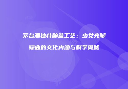 茅台酒独特酿造工艺：少女光脚踩曲的文化内涵与科学奥秘