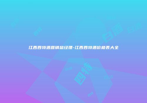 江西四特酒营销总经理-江西四特酒价格表大全