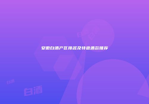 安徽白酒产区排名及特色酒款推荐