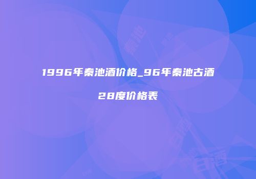 1996年秦池酒价格_96年秦池古酒28度价格表