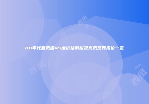80年代西凤酒45度价格解析及火凤系列报价一览