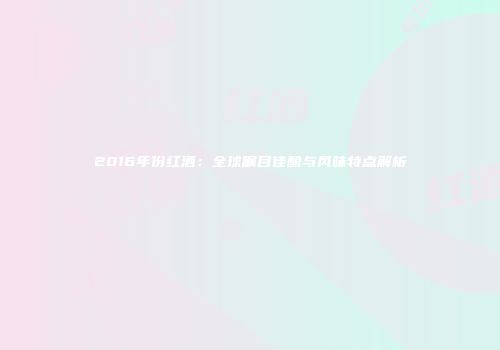 2016年份红酒：全球瞩目佳酿与风味特点解析
