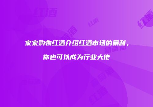 家家购物红酒介绍红酒市场的暴利，你也可以成为行业大佬