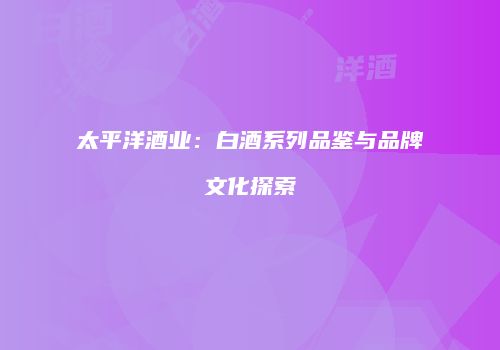 太平洋酒业：白酒系列品鉴与品牌文化探索