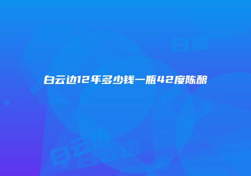 白云边12年多少钱一瓶42度陈酿