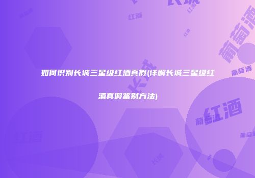 如何识别长城三星级红酒真假(详解长城三星级红酒真假鉴别方法)