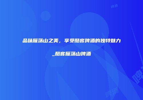 品味雁荡山之美，享受酷客啤酒的独特魅力_酷客雁荡山啤酒