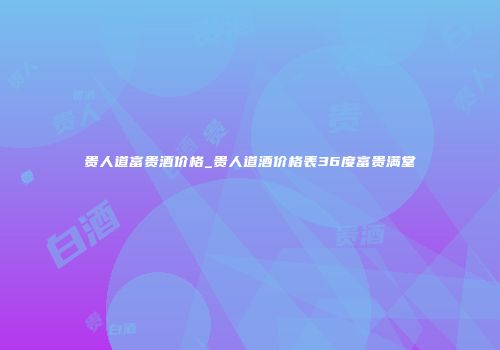 贵人道富贵酒价格_贵人道酒价格表36度富贵满堂