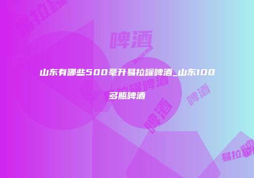 山东有哪些500毫升易拉罐啤酒_山东100多瓶啤酒