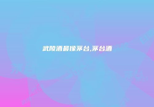 武陵酒最像茅台,茅台酒