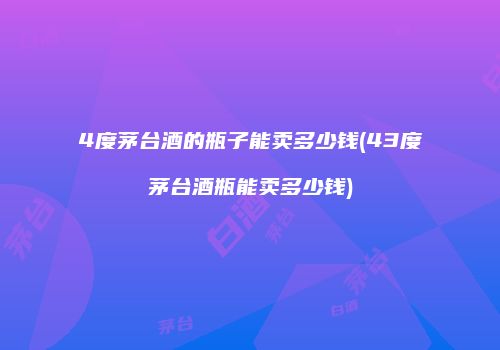 4度茅台酒的瓶子能卖多少钱(43度茅台酒瓶能卖多少钱)