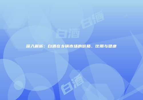 深入解析：白酒在乡镇市场的价格、饮用与健康