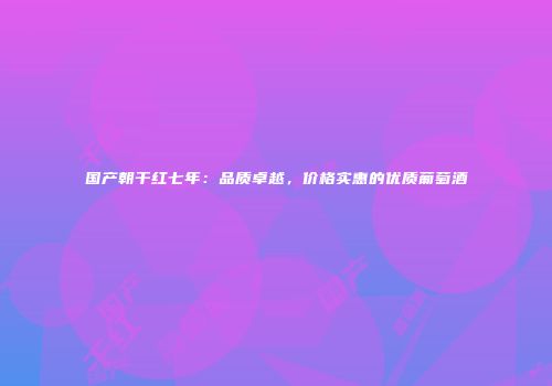 国产朝干红七年：品质卓越，价格实惠的优质葡萄酒