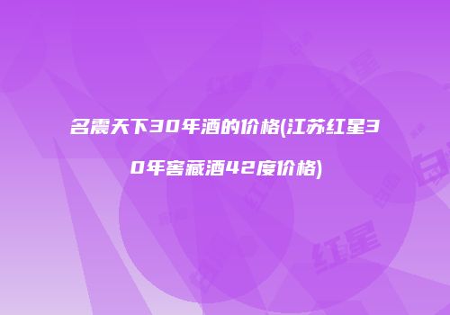 名震天下30年酒的价格(江苏红星30年窖藏酒42度价格)