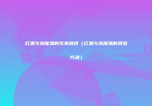 红酒与鸡尾酒的完美融合（红酒与鸡尾酒的混搭方法）