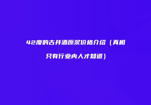42度的古井酒原浆价格介绍（真相只有行业内人才知道）
