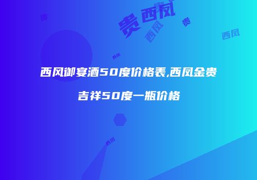 西风御宴酒50度价格表,西凤金贵吉祥50度一瓶价格