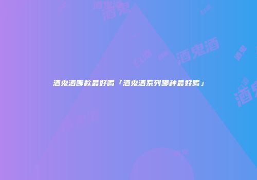 酒鬼酒哪款最好喝「酒鬼酒系列哪种最好喝」
