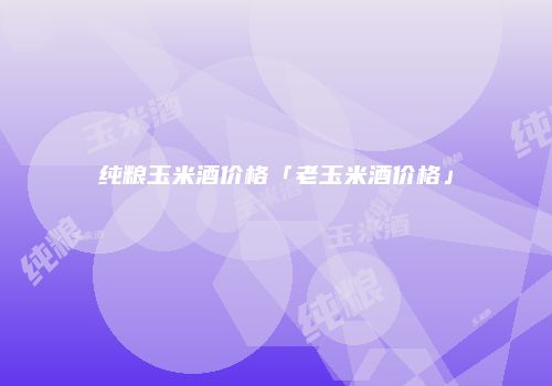 纯粮玉米酒价格「老玉米酒价格」