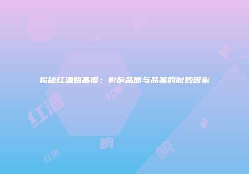 揭秘红酒瓶高度：影响品质与品鉴的微妙因素