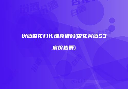 汾酒杏花村代理靠谱吗(杏花村酒53度价格表)