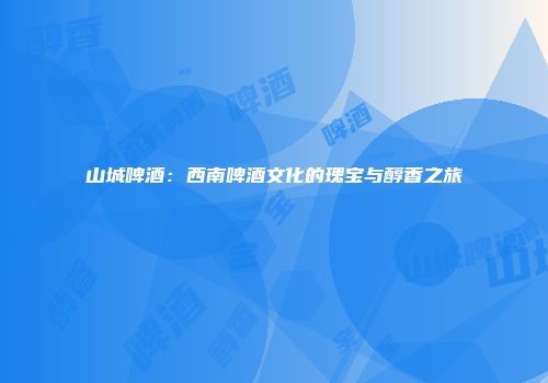 山城啤酒：西南啤酒文化的瑰宝与醇香之旅